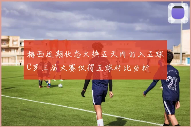 梅西近期状态火热五天内打入五球C罗三届大赛仅得五球对比分析