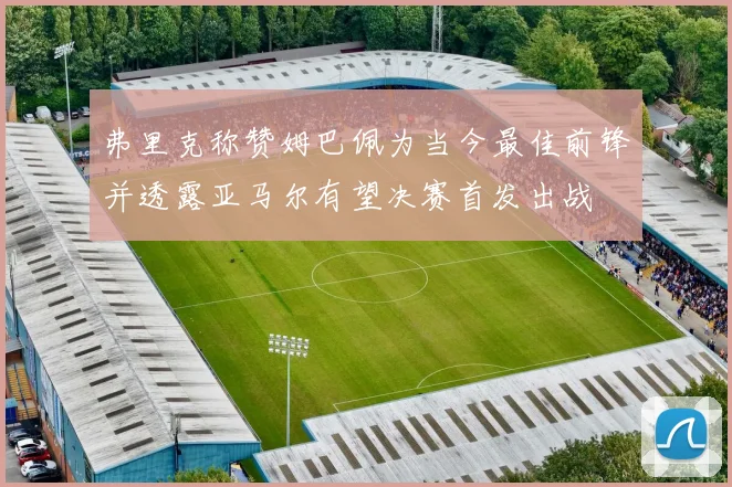 弗里克称赞姆巴佩为当今最佳前锋并透露亚马尔有望决赛首发出战