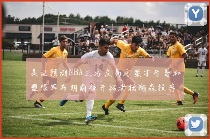 美记预测NBA三方交易方案字母哥加盟绿军布朗前往开拓者杨瀚森投奔雄鹿