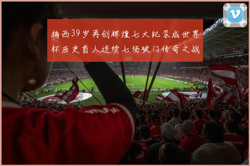 梅西39岁再创辉煌七大纪录成世界杯历史首人连续七场破门传奇之战