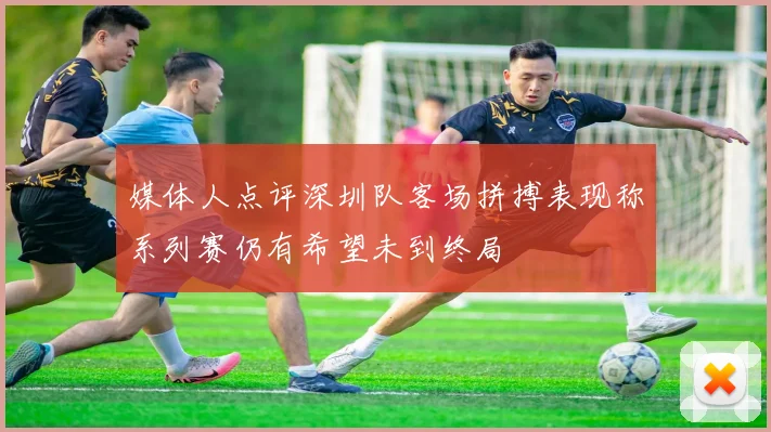 媒体人点评深圳队客场拼搏表现称系列赛仍有希望未到终局