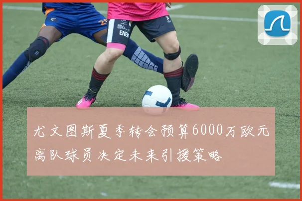 尤文图斯夏季转会预算6000万欧元离队球员决定未来引援策略