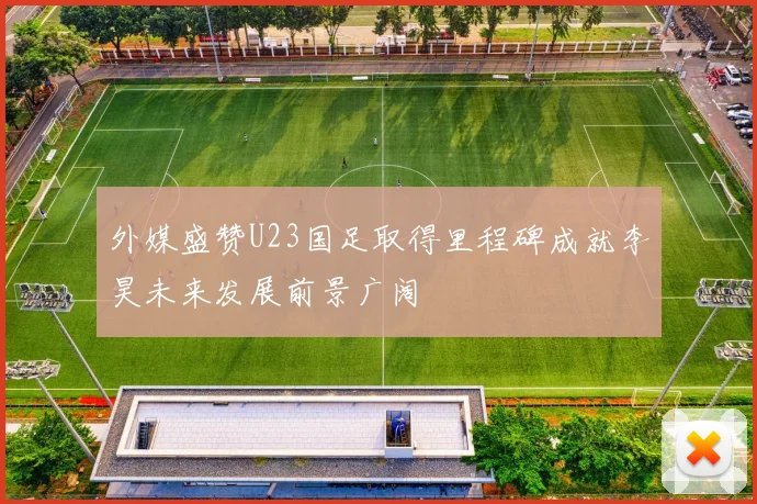 外媒盛赞U23国足取得里程碑成就李昊未来发展前景广阔