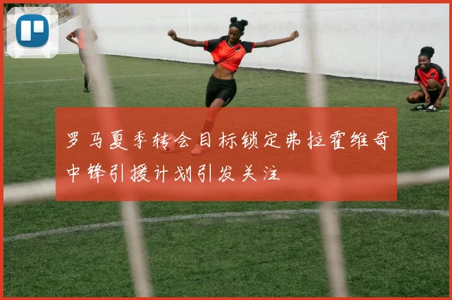 罗马夏季转会目标锁定弗拉霍维奇中锋引援计划引发关注