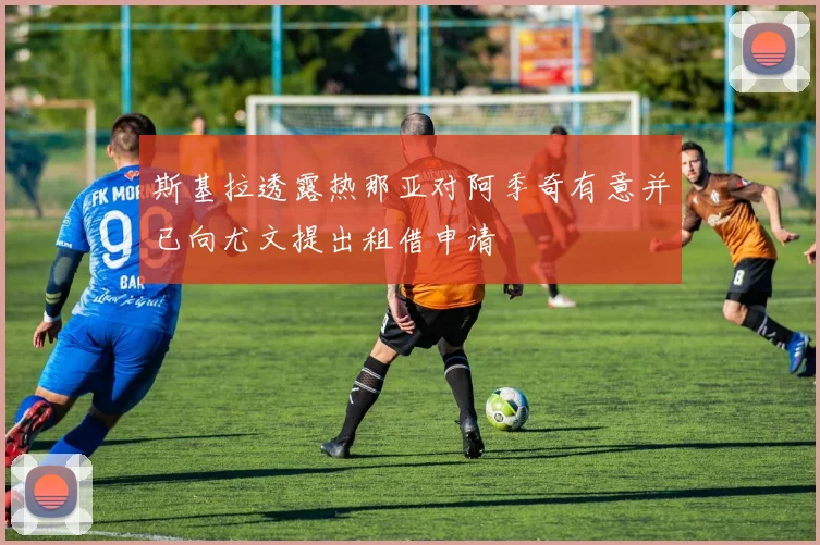 斯基拉透露热那亚对阿季奇有意并已向尤文提出租借申请